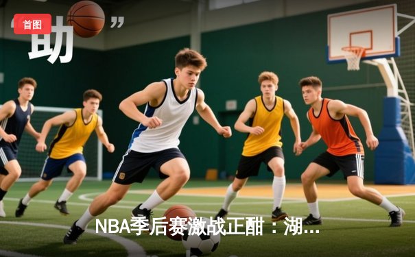 NBA季后赛激战正酣：湖人加时险胜勇士，詹眉合砍68分锁定关键胜利