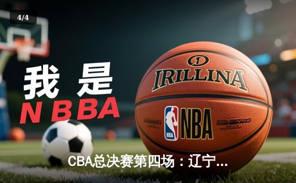 CBA总决赛第四场：辽宁逆转广东，卫冕冠军手握赛点 - 4