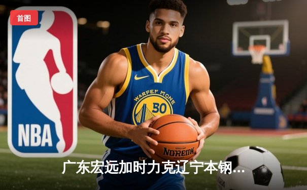 广东宏远加时力克辽宁本钢，易建联关键三分锁定胜局