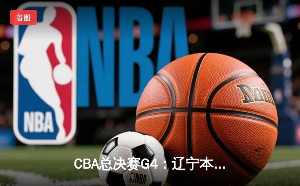 CBA总决赛G4：辽宁本钢逆转广东宏远，总比分扳成2-2平