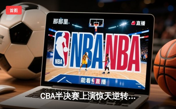 CBA半决赛上演惊天逆转，辽宁本钢加时险胜广东宏远