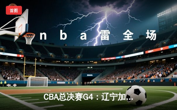 CBA总决赛G4：辽宁加时逆转新疆 赵继伟24+10夺赛点