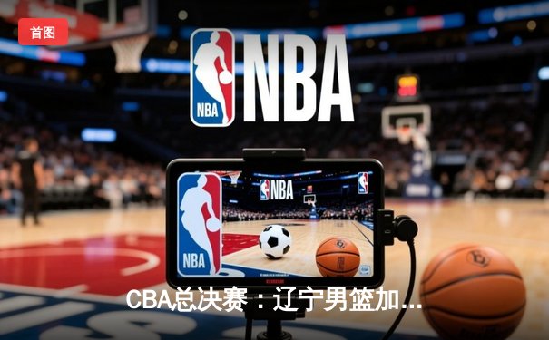 CBA总决赛：辽宁男篮加时鏖战力克广东 总比分3-2夺赛点