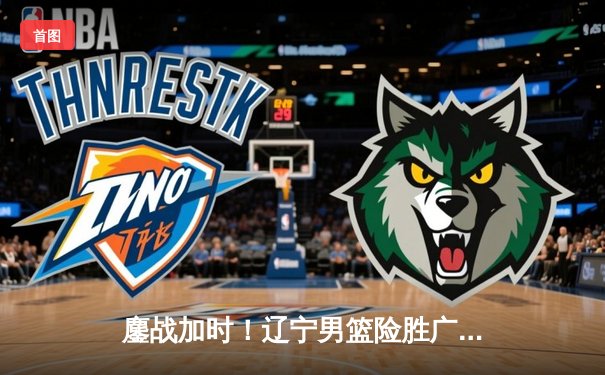 鏖战加时！辽宁男篮险胜广东，总决赛大比分2-1领先