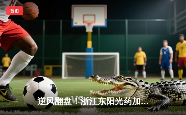 逆风翻盘！浙江东阳光药加时险胜广东华南虎，孙铭徽关键三分定乾坤