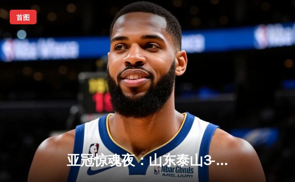 亚冠惊魂夜：山东泰山3-1逆转卡雅FC，克雷桑帽子戏法导演绝地反击